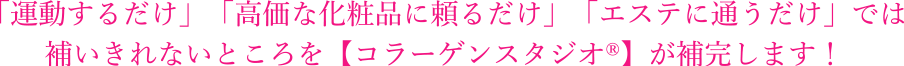 「運動するだけ」「高価な化粧品に頼るだけ」「エステに通うだけ」では
補いきれないところを【コラーゲンスタジオ®】が補完します！