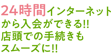 24時間インターネットから入会ができる！！店頭での手続きもスムーズに！！